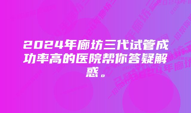 2024年廊坊三代试管成功率高的医院帮你答疑解惑。