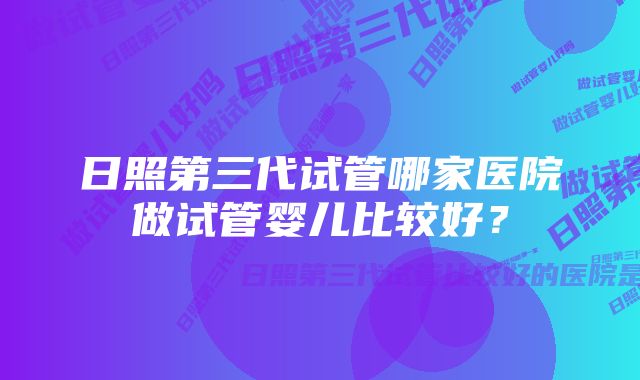 日照第三代试管哪家医院做试管婴儿比较好？