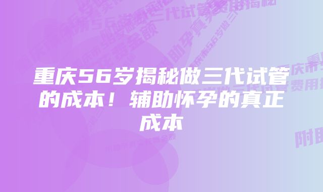 重庆56岁揭秘做三代试管的成本！辅助怀孕的真正成本