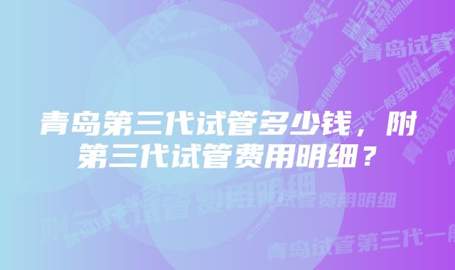 青岛第三代试管多少钱，附第三代试管费用明细？