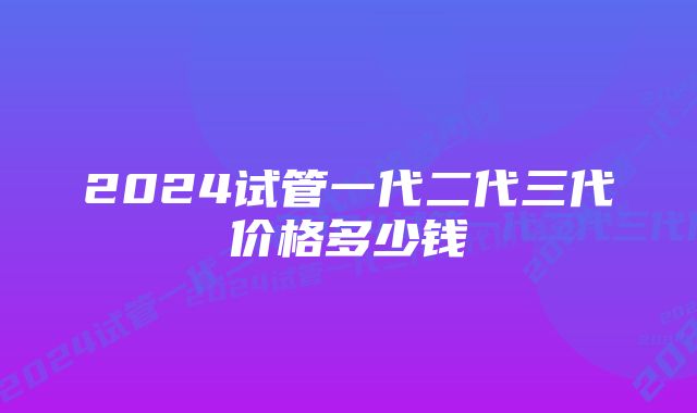 2024试管一代二代三代价格多少钱