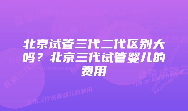 北京试管三代二代区别大吗？北京三代试管婴儿的费用