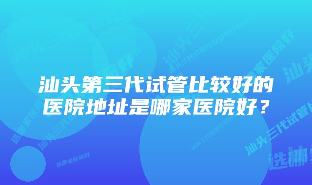 汕头第三代试管比较好的医院地址是哪家医院好？