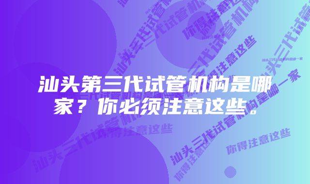 汕头第三代试管机构是哪家？你必须注意这些。