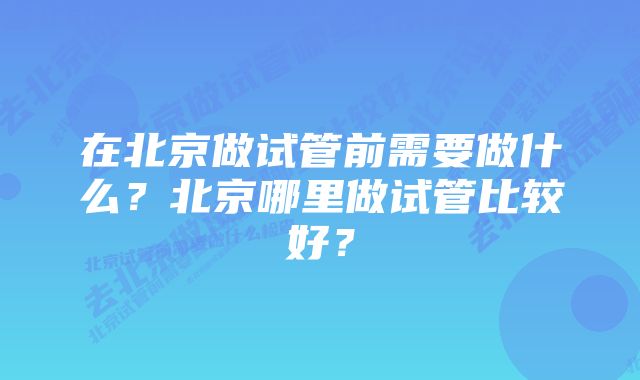 在北京做试管前需要做什么？北京哪里做试管比较好？