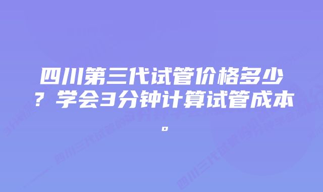 四川第三代试管价格多少？学会3分钟计算试管成本。