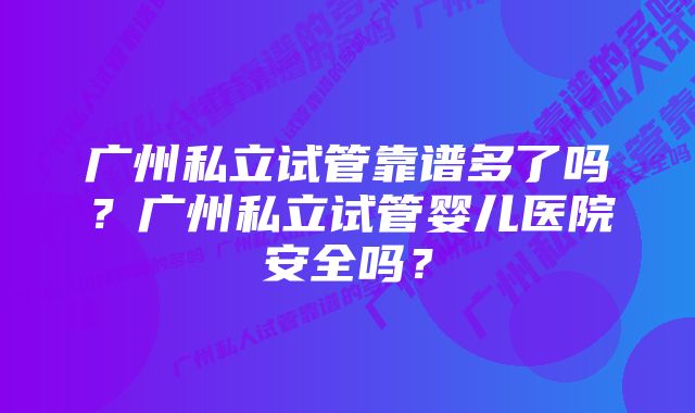 广州私立试管靠谱多了吗？广州私立试管婴儿医院安全吗？