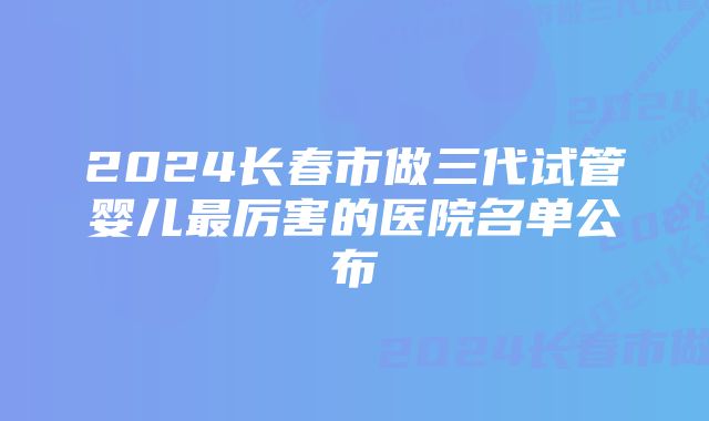 2024长春市做三代试管婴儿最厉害的医院名单公布