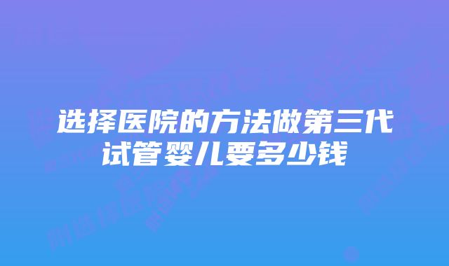 选择医院的方法做第三代试管婴儿要多少钱