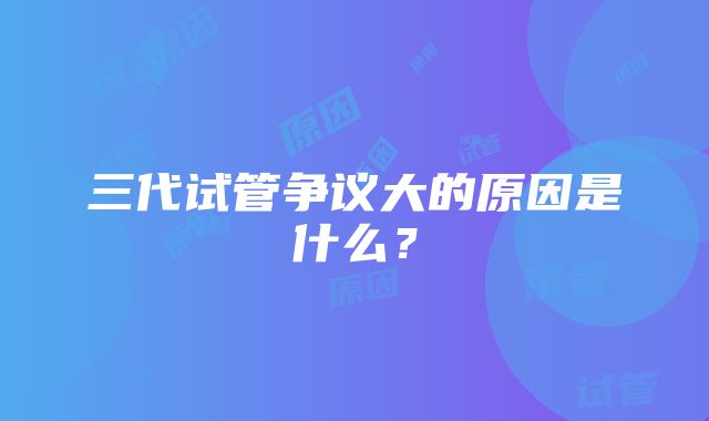 三代试管争议大的原因是什么？