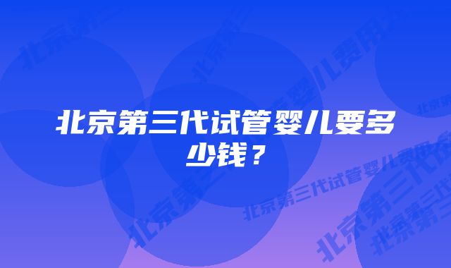 北京第三代试管婴儿要多少钱？