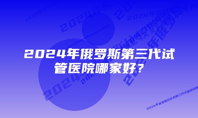 2024年俄罗斯第三代试管医院哪家好？