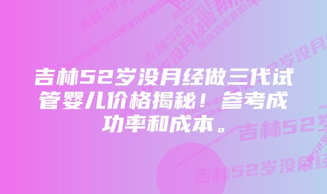 吉林52岁没月经做三代试管婴儿价格揭秘！参考成功率和成本。