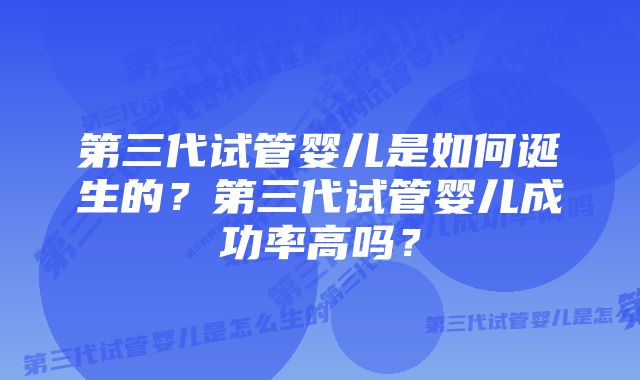 第三代试管婴儿是如何诞生的？第三代试管婴儿成功率高吗？