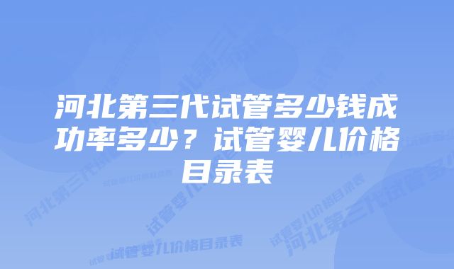 河北第三代试管多少钱成功率多少？试管婴儿价格目录表