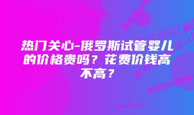 热门关心-俄罗斯试管婴儿的价格贵吗？花费价钱高不高？