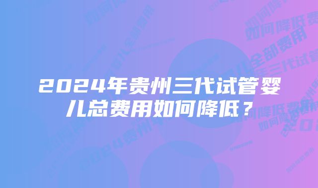 2024年贵州三代试管婴儿总费用如何降低？