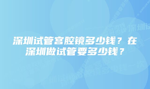 深圳试管宫腔镜多少钱？在深圳做试管要多少钱？