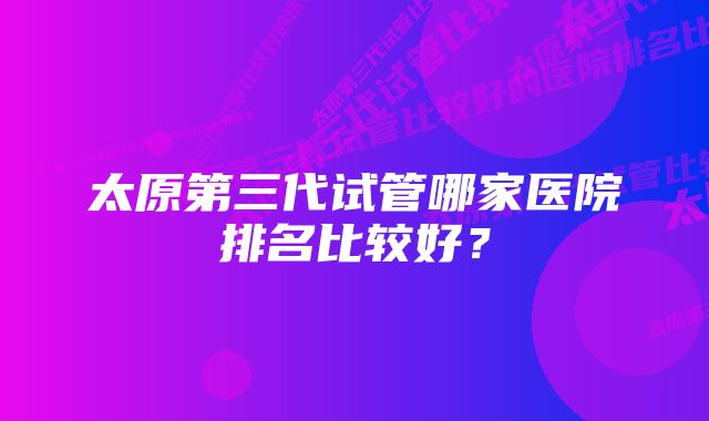 太原第三代试管哪家医院排名比较好？