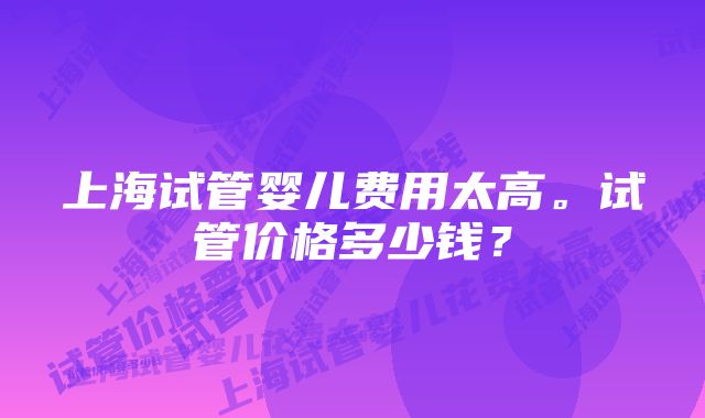 上海试管婴儿费用太高。试管价格多少钱？