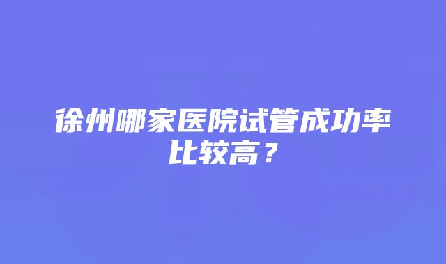 徐州哪家医院试管成功率比较高？