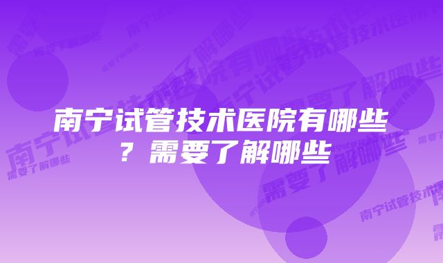 南宁试管技术医院有哪些？需要了解哪些