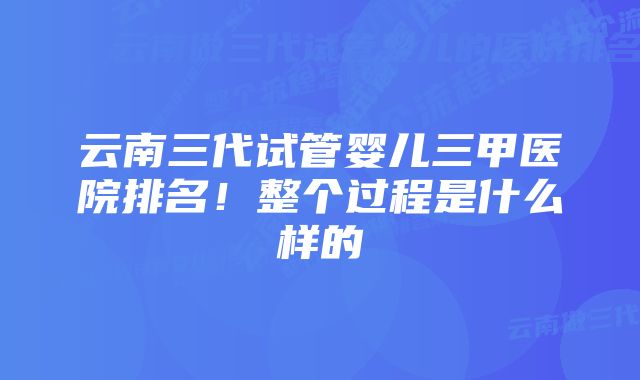 云南三代试管婴儿三甲医院排名！整个过程是什么样的