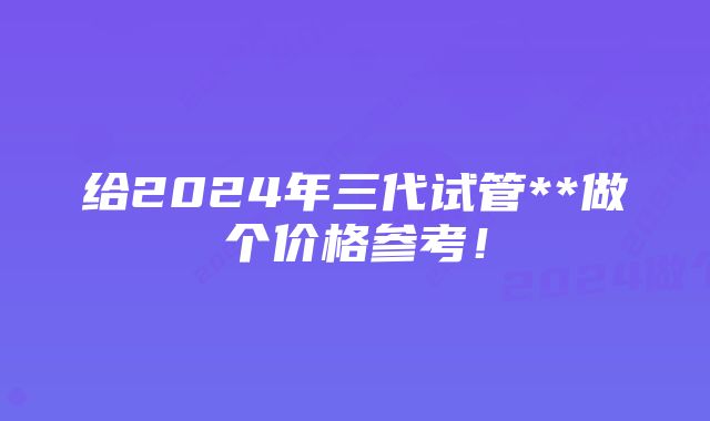 给2024年三代试管**做个价格参考！