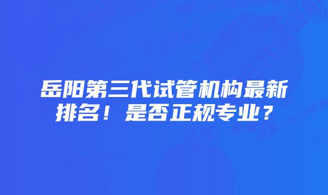 岳阳第三代试管机构最新排名！是否正规专业？