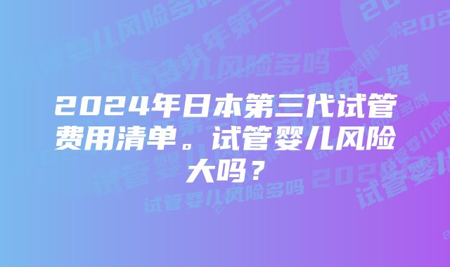 2024年日本第三代试管费用清单。试管婴儿风险大吗？