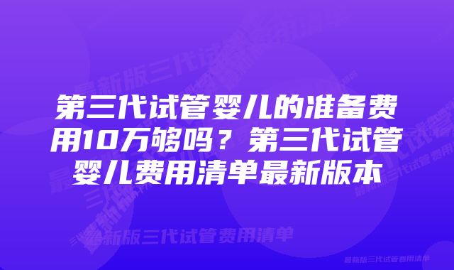 第三代试管婴儿的准备费用10万够吗？第三代试管婴儿费用清单最新版本