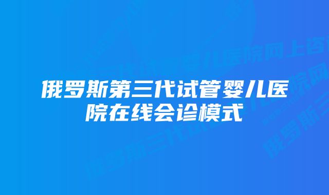 俄罗斯第三代试管婴儿医院在线会诊模式