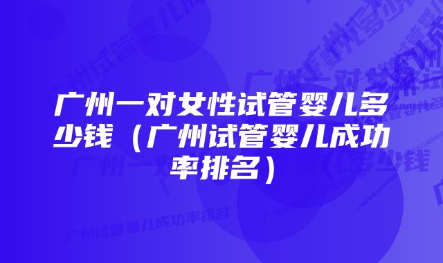 广州一对女性试管婴儿多少钱（广州试管婴儿成功率排名）