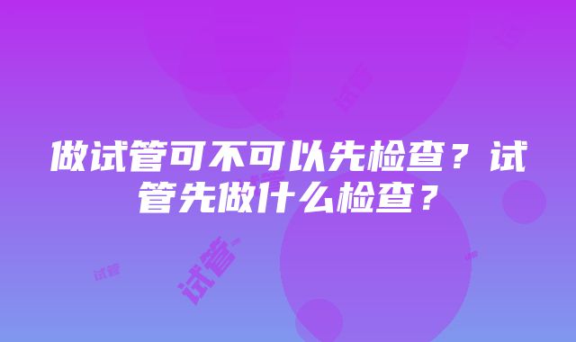 做试管可不可以先检查？试管先做什么检查？