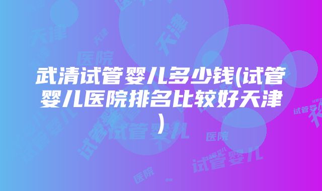 武清试管婴儿多少钱(试管婴儿医院排名比较好天津)