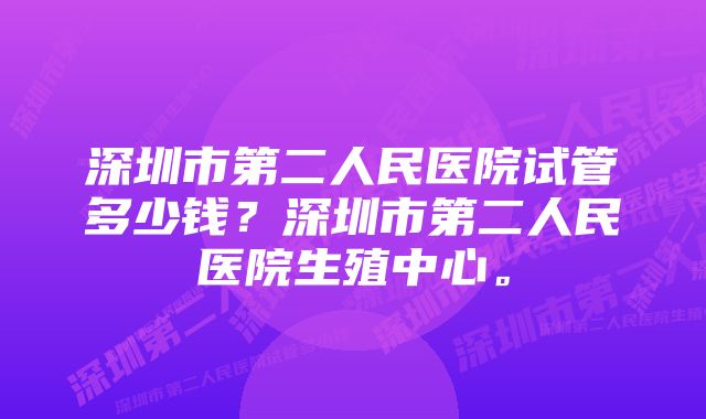 深圳市第二人民医院试管多少钱？深圳市第二人民医院生殖中心。