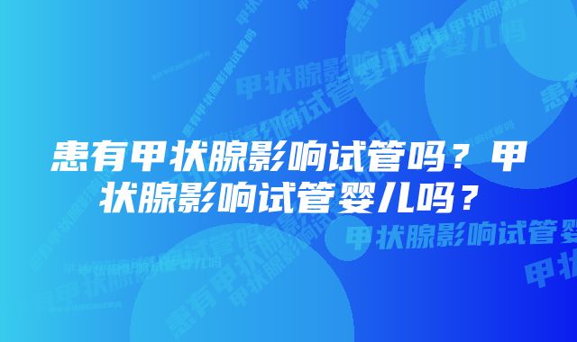 患有甲状腺影响试管吗？甲状腺影响试管婴儿吗？