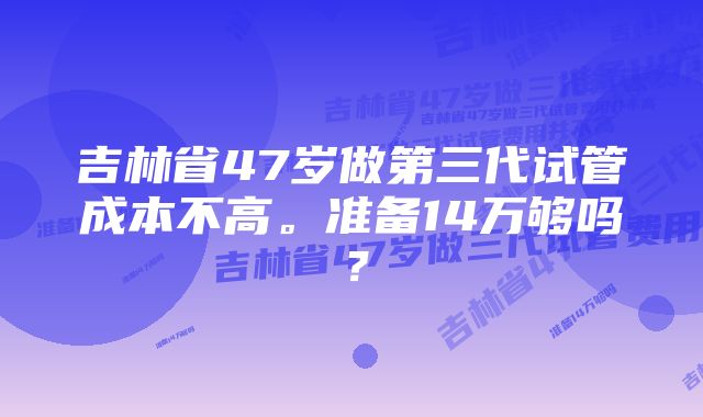 吉林省47岁做第三代试管成本不高。准备14万够吗？