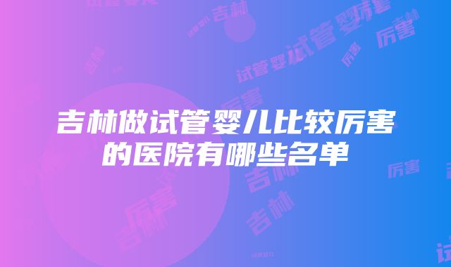 吉林做试管婴儿比较厉害的医院有哪些名单