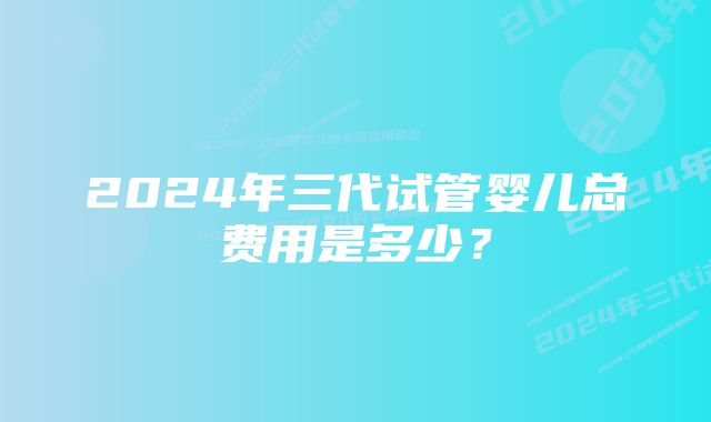 2024年三代试管婴儿总费用是多少？