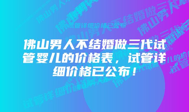 佛山男人不结婚做三代试管婴儿的价格表，试管详细价格已公布！