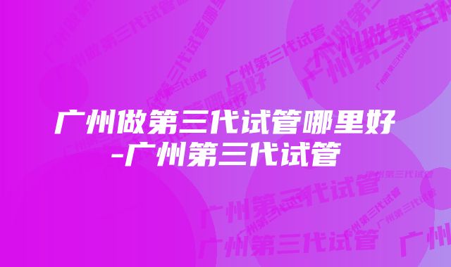 广州做第三代试管哪里好-广州第三代试管