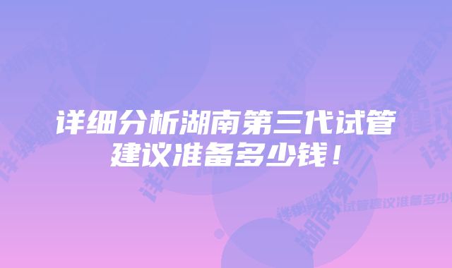 详细分析湖南第三代试管建议准备多少钱！