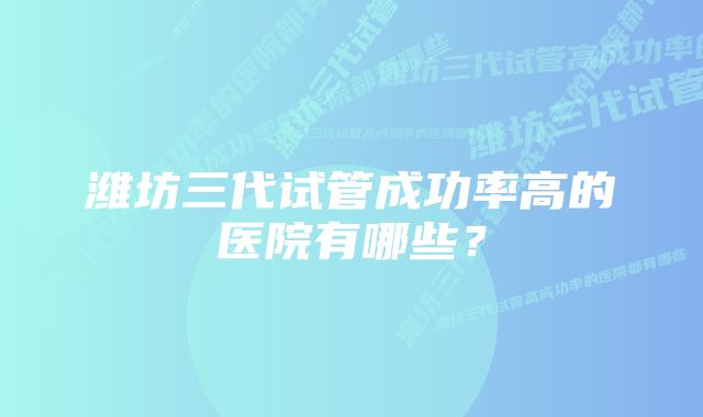 潍坊三代试管成功率高的医院有哪些？