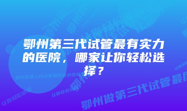 鄂州第三代试管最有实力的医院，哪家让你轻松选择？