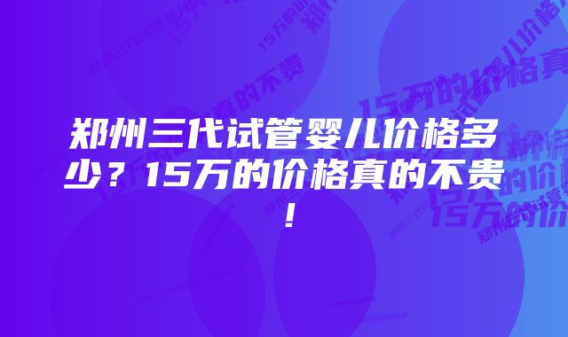 郑州三代试管婴儿价格多少？15万的价格真的不贵！