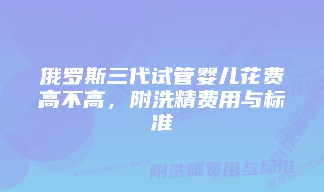 俄罗斯三代试管婴儿花费高不高，附洗精费用与标准