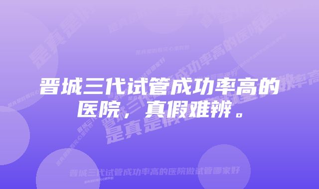 晋城三代试管成功率高的医院，真假难辨。