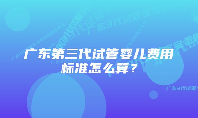 广东第三代试管婴儿费用标准怎么算？