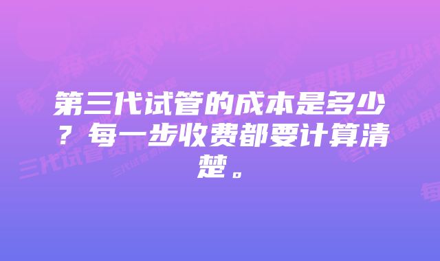 第三代试管的成本是多少？每一步收费都要计算清楚。